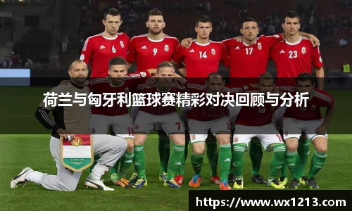 荷兰与匈牙利篮球赛精彩对决回顾与分析
